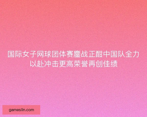 国际女子网球团体赛鏖战正酣中国队全力以赴冲击更高荣誉再创佳绩