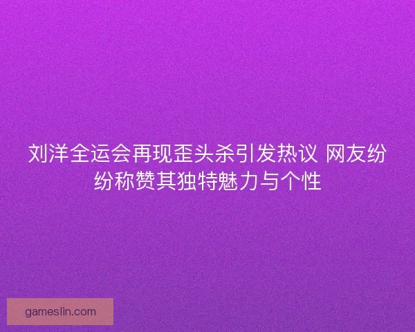 刘洋全运会再现歪头杀引发热议 网友纷纷称赞其独特魅力与个性