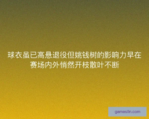 球衣虽已高悬退役但姚钱树的影响力早在赛场内外悄然开枝散叶不断
