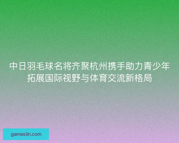 中日羽毛球名将齐聚杭州携手助力青少年拓展国际视野与体育交流新格局