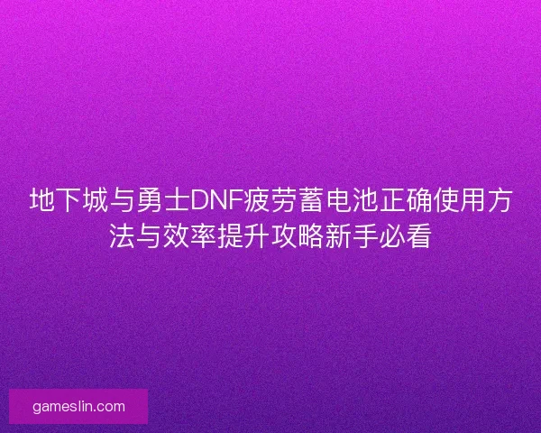 地下城与勇士DNF疲劳蓄电池正确使用方法与效率提升攻略新手必看