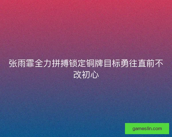 张雨霏全力拼搏锁定铜牌目标勇往直前不改初心