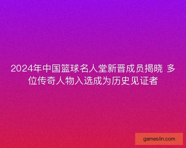 2024年中国篮球名人堂新晋成员揭晓 多位传奇人物入选成为历史见证者
