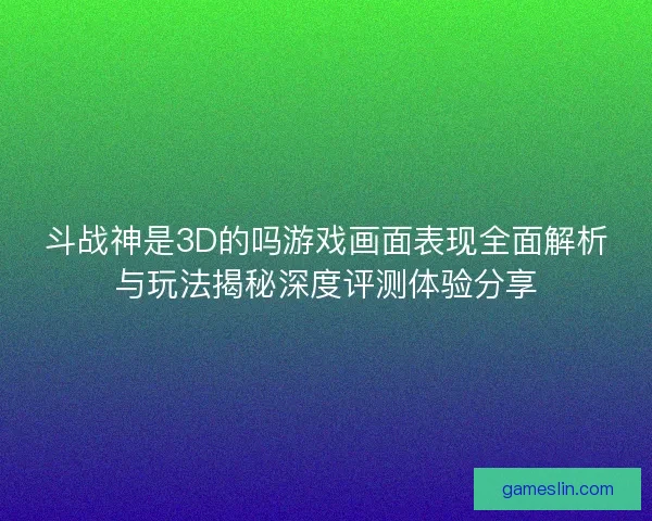斗战神是3D的吗游戏画面表现全面解析与玩法揭秘深度评测体验分享