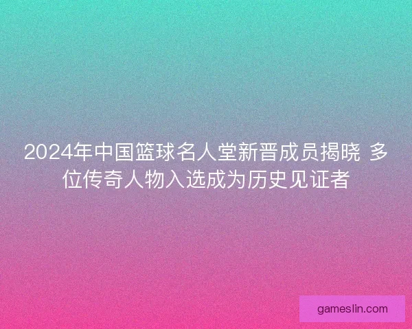 2024年中国篮球名人堂新晋成员揭晓 多位传奇人物入选成为历史见证者