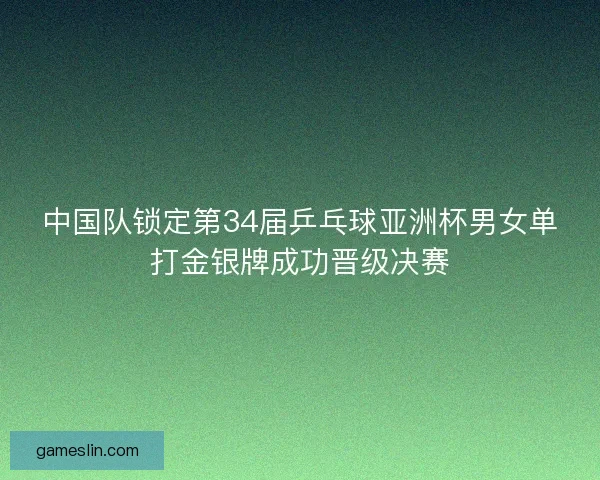 中国队锁定第34届乒乓球亚洲杯男女单打金银牌成功晋级决赛